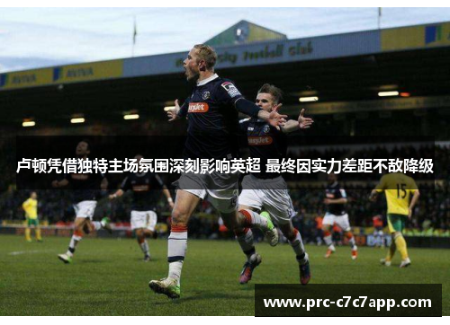 卢顿凭借独特主场氛围深刻影响英超 最终因实力差距不敌降级